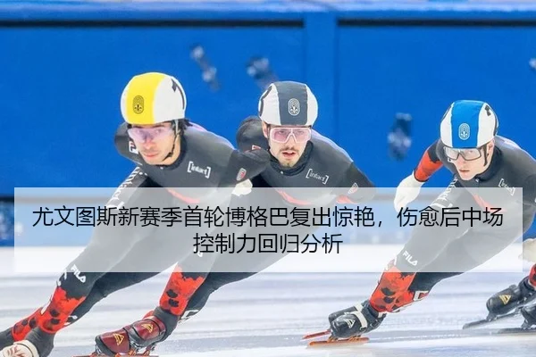 尤文图斯新赛季首轮博格巴复出惊艳，伤愈后中场控制力回归分析